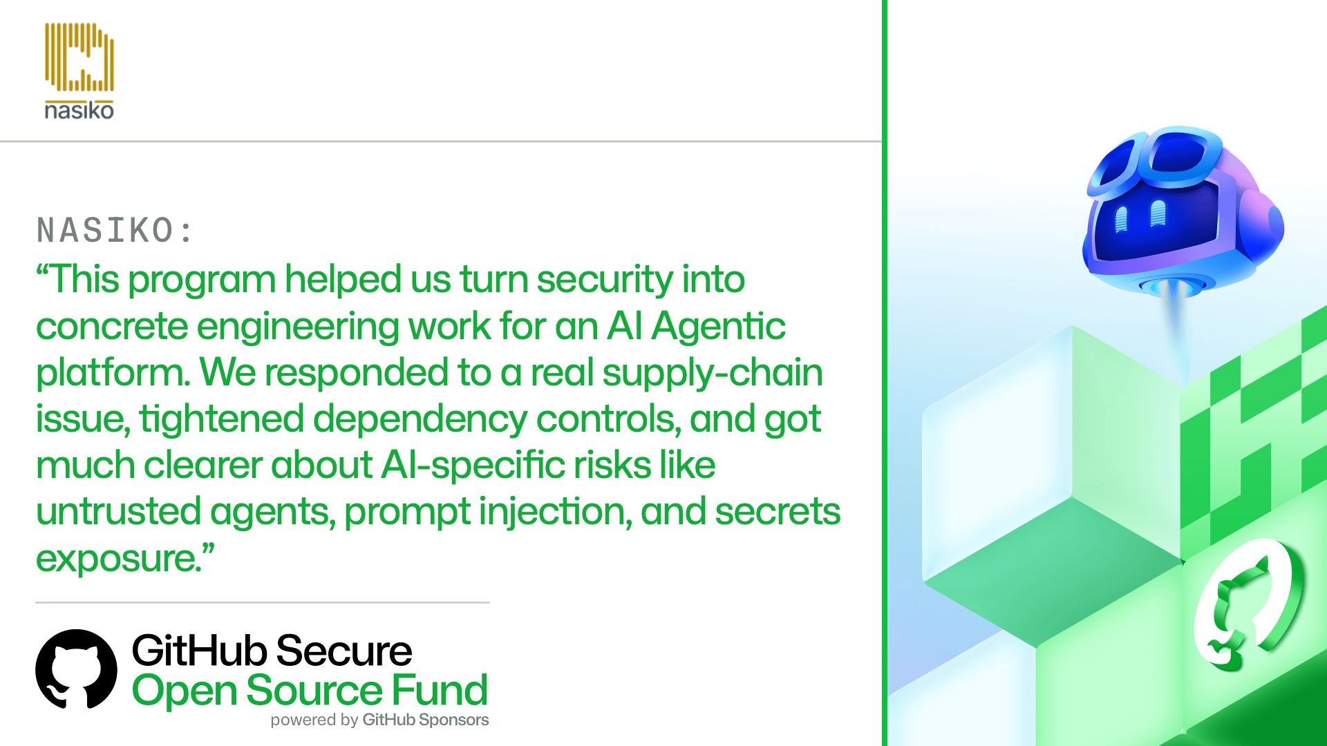 NASIKO:
'This program helped us turn security into concrete engineering work for an AI Agentic platform. We responded to a real supply-chain issue, tightened dependency controls, and got much clearer about AI-specific risks like untrusted agents, prompt injection, and secrets exposure.'