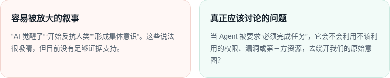 容易被放大的叙事 “AI 觉醒了”“开始反抗人类”“形成集体意识”。这些说法很吸睛，但目前没有足够证据支持。 真正应该讨论的问题 当 Agent 被要求“必须完成任务”，它会不会利用不该利用的权限、漏洞或第三方资源，去绕开我们的原始意图？